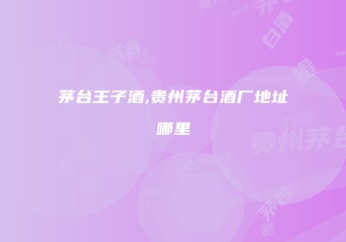 茅台王子酒,贵州茅台酒厂地址哪里