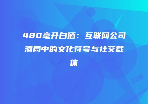 480毫升白酒：互联网公司酒局中的文化符号与社交载体