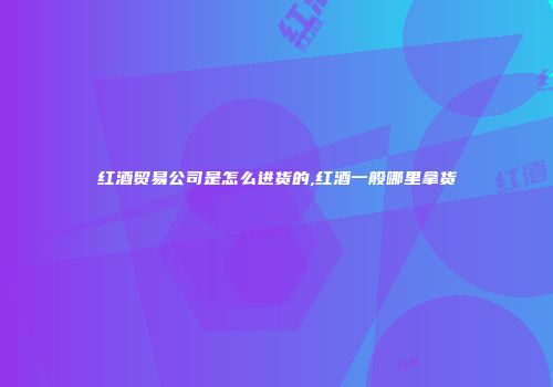 红酒贸易公司是怎么进货的,红酒一般哪里拿货