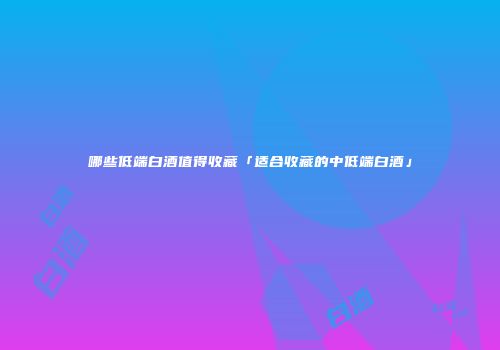 哪些低端白酒值得收藏「适合收藏的中低端白酒」