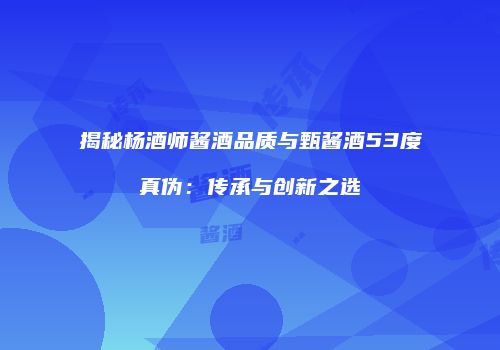 揭秘杨酒师酱酒品质与甄酱酒53度真伪：传承与创新之选