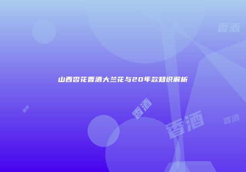 山西杏花香酒大兰花与20年款知识解析