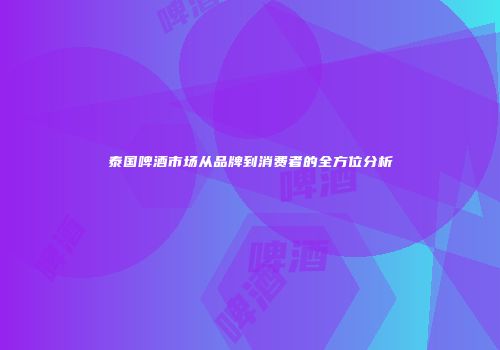 泰国啤酒市场从品牌到消费者的全方位分析
