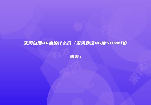 宋河白酒46度的什么价「宋河粮液46度500ml价格表」