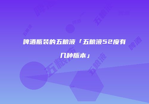 啤酒瓶装的五粮液「五粮液52度有几种版本」