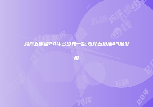 鸡泽五粮酒20年多少钱一瓶,鸡泽五粮酒43度价格