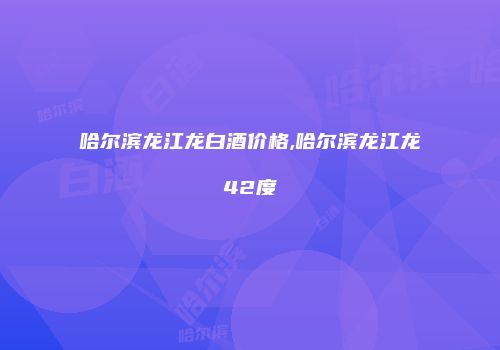 哈尔滨龙江龙白酒价格,哈尔滨龙江龙42度