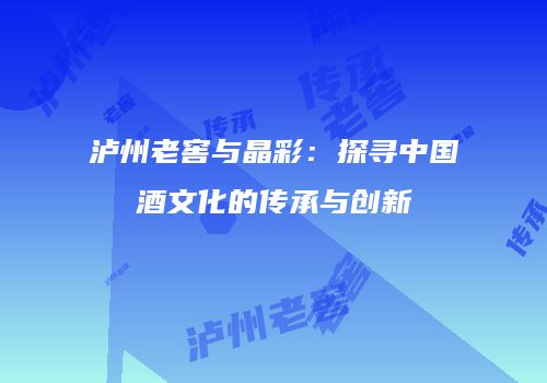 泸州老窖与晶彩：探寻中国酒文化的传承与创新