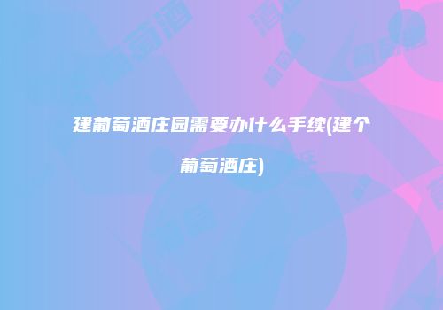 建葡萄酒庄园需要办什么手续(建个葡萄酒庄)