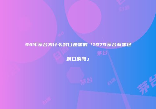 94年茅台为什么封口是黑的「1979茅台有黑色封口的吗」
