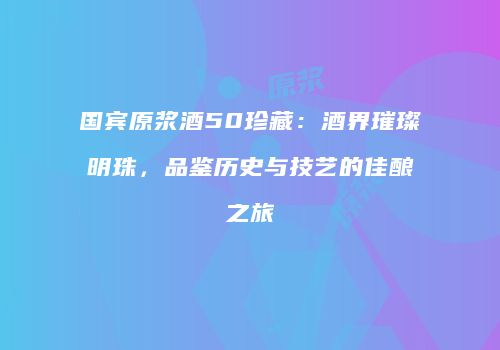 国宾原浆酒50珍藏：酒界璀璨明珠，品鉴历史与技艺的佳酿之旅