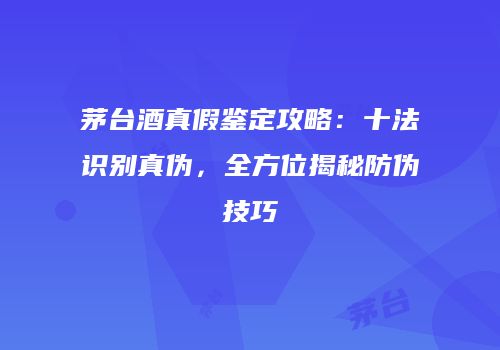 茅台酒真假鉴定攻略：十法识别真伪，全方位揭秘防伪技巧