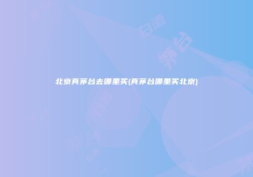 北京真茅台去哪里买(真茅台哪里买北京)