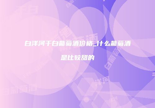 白洋河干白葡萄酒价格_什么葡萄酒是比较甜的