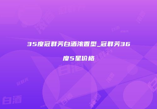 35度冠群芳白酒浓香型_冠群芳36度5星价格