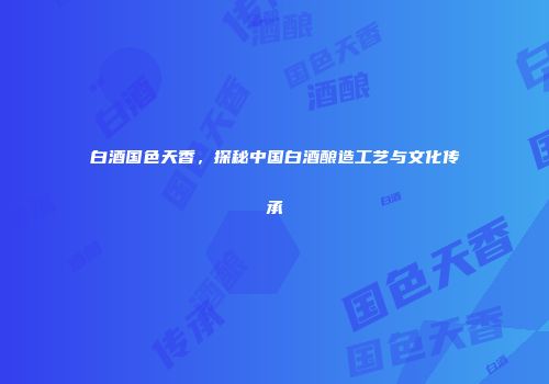 白酒国色天香，探秘中国白酒酿造工艺与文化传承