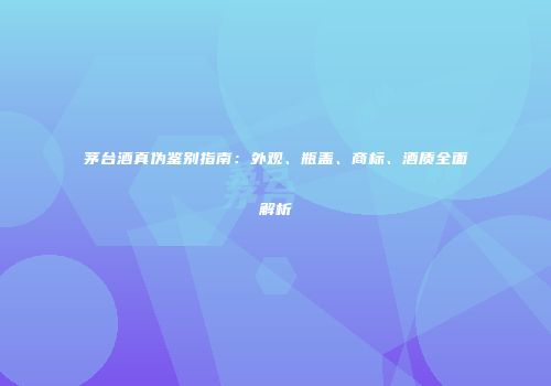 茅台酒真伪鉴别指南：外观、瓶盖、商标、酒质全面解析