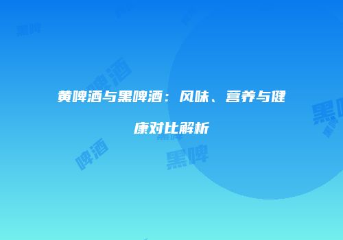 黄啤酒与黑啤酒：风味、营养与健康对比解析
