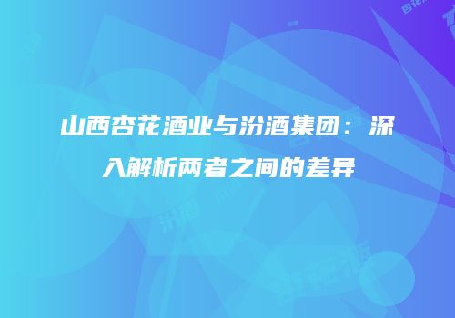 山西杏花酒业与汾酒集团：深入解析两者之间的差异
