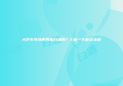 大巴车可以带两瓶白酒吗？了解一下相关法规