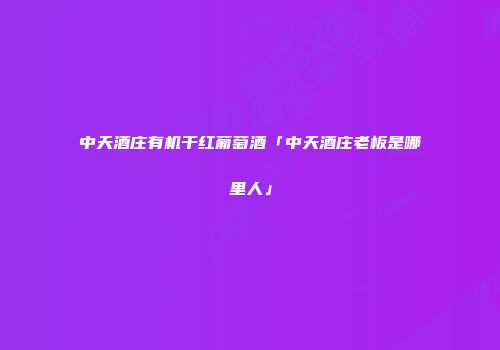 中天酒庄有机干红葡萄酒「中天酒庄老板是哪里人」