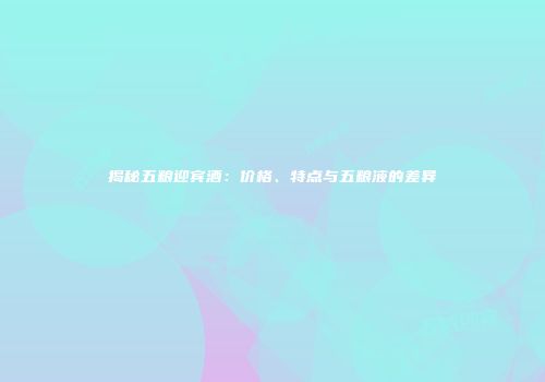 揭秘五粮迎宾酒：价格、特点与五粮液的差异