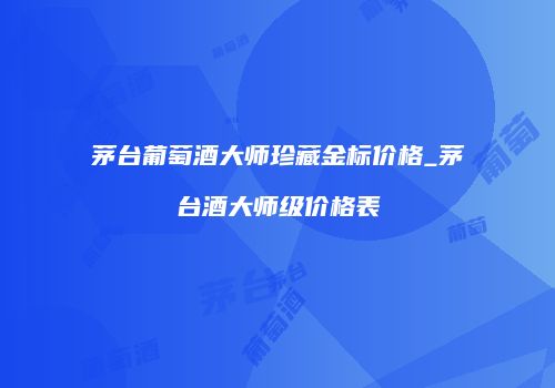 茅台葡萄酒大师珍藏金标价格_茅台酒大师级价格表