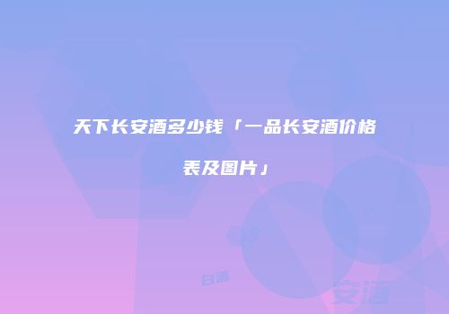 天下长安酒多少钱「一品长安酒价格表及图片」