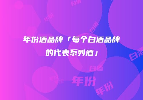 年份酒品牌「每个白酒品牌的代表系列酒」