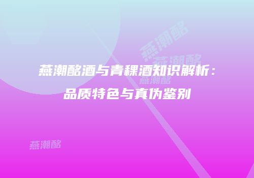 燕潮酩酒与青稞酒知识解析：品质特色与真伪鉴别