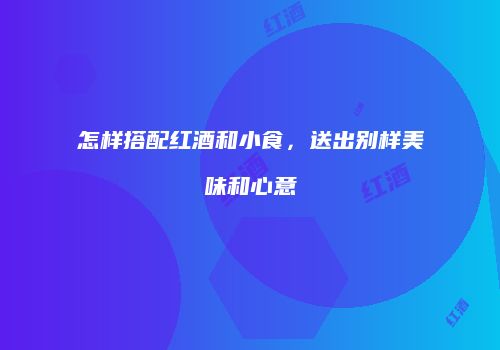 怎样搭配红酒和小食，送出别样美味和心意