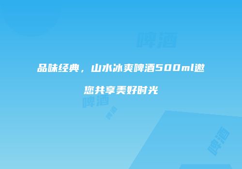 品味经典，山水冰爽啤酒500ml邀您共享美好时光