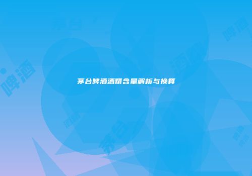 茅台啤酒酒精含量解析与换算