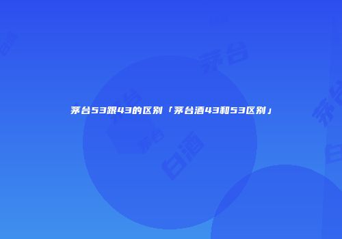 茅台53跟43的区别「茅台酒43和53区别」