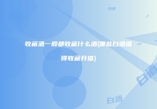 收藏酒一般都收藏什么酒(哪些白酒值得收藏升值)