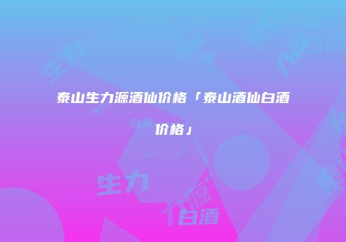 泰山生力源酒仙价格「泰山酒仙白酒价格」