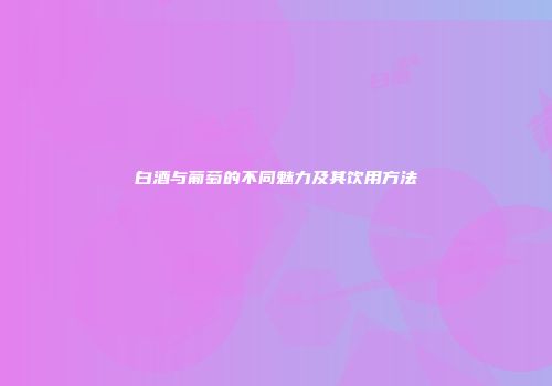 白酒与葡萄的不同魅力及其饮用方法