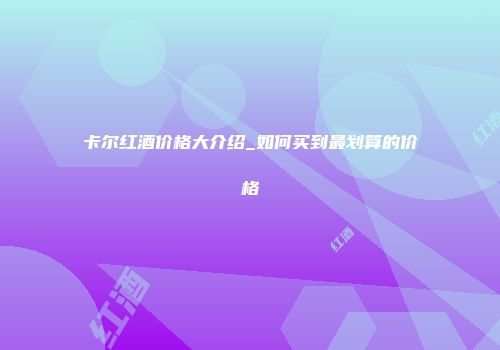 卡尔红酒价格大介绍_如何买到最划算的价格