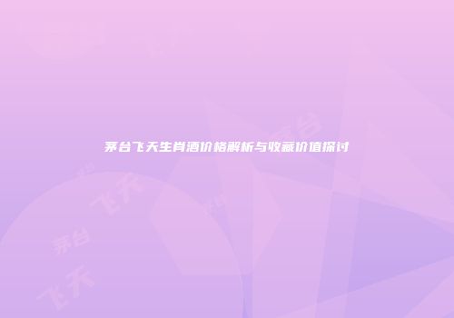 茅台飞天生肖酒价格解析与收藏价值探讨