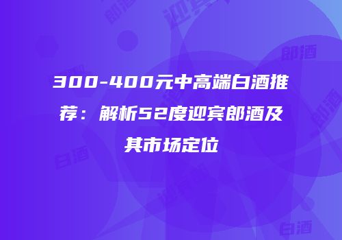 300-400元中高端白酒推荐：解析52度迎宾郎酒及其市场定位