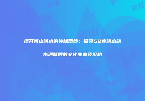 揭开皖山皖水的神秘面纱：探寻52度皖山皖水酒背后的文化故事及价格