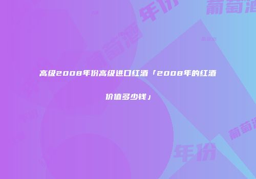 高级2008年份高级进口红酒「2008年的红酒价值多少钱」