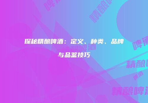 探秘精酿啤酒：定义、种类、品牌与品鉴技巧