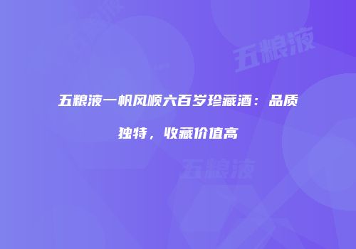 五粮液一帆风顺六百岁珍藏酒：品质独特，收藏价值高