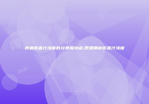 啤酒原麦汁浓度的分类和特点,啤酒那种原麦汁浓度