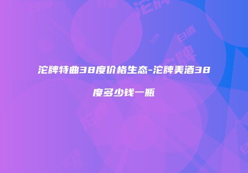 沱牌特曲38度价格生态-沱牌美酒38度多少钱一瓶