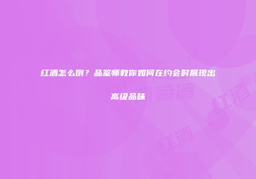 红酒怎么倒？品鉴师教你如何在约会时展现出高级品味