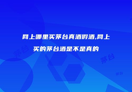 网上哪里买茅台真酒假酒,网上买的茅台酒是不是真的