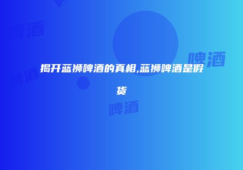 揭开蓝狮啤酒的真相,蓝狮啤酒是假货
