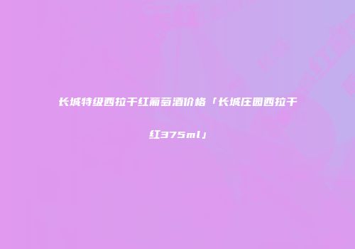 长城特级西拉干红葡萄酒价格「长城庄园西拉干红375ml」